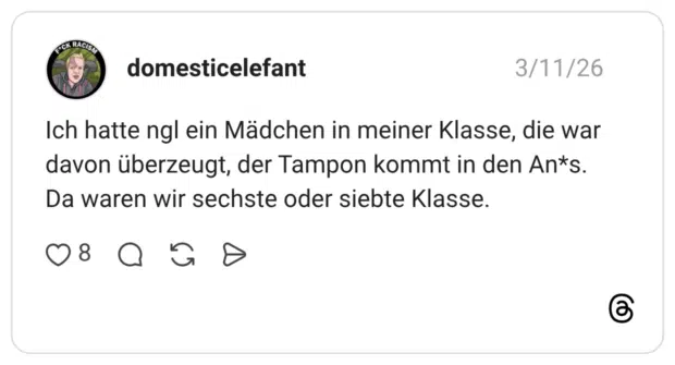 Ich hatte ngl ein Mädchen in meiner Klasse, die war davon überzeugt, der Tampon kommt in den An*s. Da waren wir sechste oder siebte Klasse.