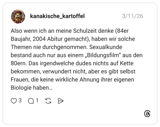 Also wenn ich an meine Schulzeit denke (84er Baujahr, 2004 Abitur gemacht), haben wir solche Themen nie durchgenommen. Sexualkunde bestand auch nur aus einem „Bildungsfilm" aus den 80ern. Das irgendwelche dudes nichts auf Kette bekommen, verwundert nicht, aber es gibt selbst Frauen, die keine wirkliche Ahnung ihrer eigenen Biologie haben...