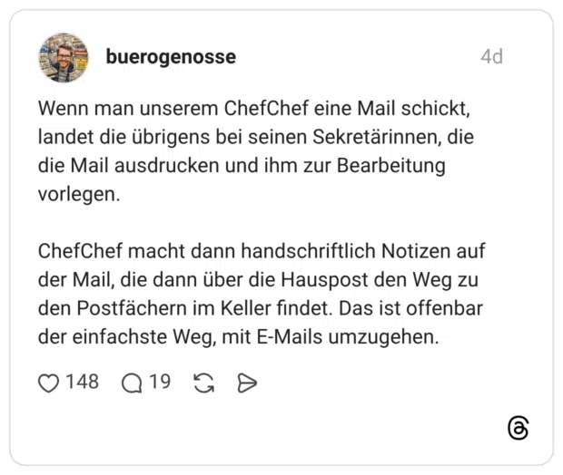Wenn man unserem ChefChef eine Mail schickt, landet die übrigens bei seinen Sekretärinnen, die die Mail ausdrucken und ihm zur Bearbeitung vorlegen. ChefChef macht dann handschriftlich Notizen auf der Mail, die dann über die Hauspost den Weg zu den Postfächern im Keller findet. Das ist offenbar der einfachste Weg, mit E-Mails umzugehen.