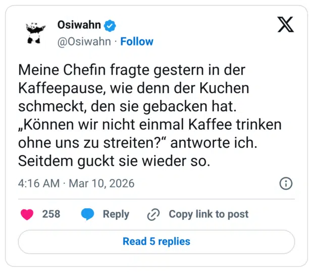 Meine Chefin fragte gestern in der Kaffeepause, wie denn der Kuchen schmeckt, den sie gebacken hat. „Können wir nicht einmal Kaffee trinken ohne uns zu streiten?“ antworte ich. Seitdem guckt sie wieder so.