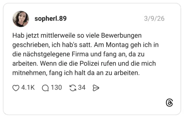 Hab jetzt mittlerweile so viele Bewerbungen geschrieben, ich hab's satt. Am Montag geh ich in die nächstgelegene Firma und fang an, da zu arbeiten. Wenn die die Polizei rufen und die mich mitnehmen, fang ich halt da an zu arbeiten.