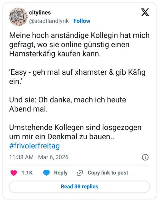 Meine hoch anständige Kollegin hat mich gefragt, wo sie online günstig einen Hamsterkäfig kaufen kann. 'Easy - geh mal auf xhamster & gib Käfig ein.' Und sie: Oh danke, mach ich heute Abend mal. Umstehende Kollegen sind losgezogen um mir ein Denkmal zu bauen.. #frivolerfreitag