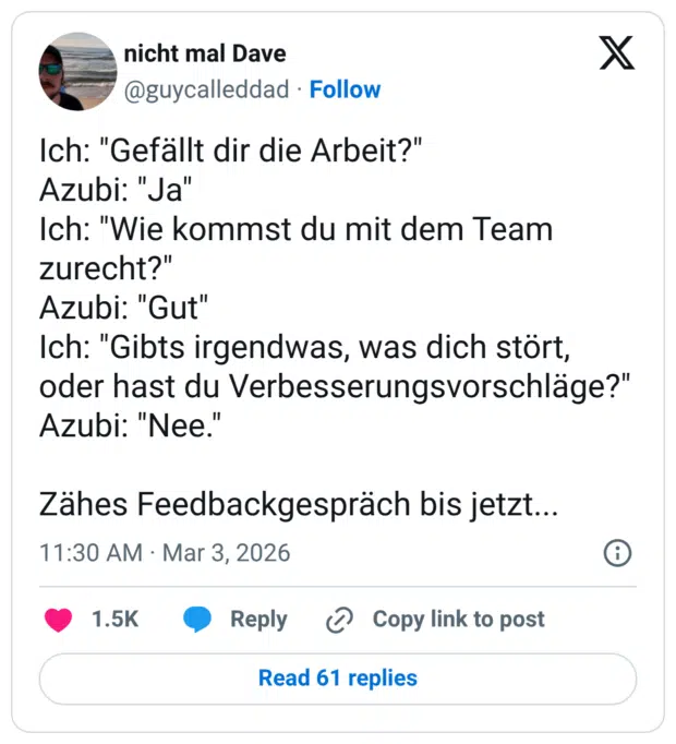 Ich: "Gefällt dir die Arbeit?" Azubi: "Ja" Ich: "Wie kommst du mit dem Team zurecht?" Azubi: "Gut" Ich: "Gibts irgendwas, was dich stört, oder hast du Verbesserungsvorschläge?" Azubi: "Nee." Zähes Feedbackgespräch bis jetzt...