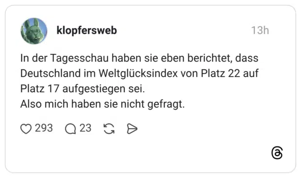 In der Tagesschau haben sie eben berichtet, dass Deutschland im Weltglücksindex von Platz 22 auf Platz 17 aufgestiegen sei. Also mich haben sie nicht gefragt.