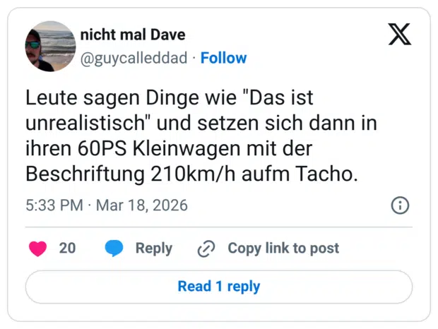 Leute sagen Dinge wie "Das ist unrealistisch" und setzen sich dann in ihren 60PS Kleinwagen mit der Beschriftung 210km/h aufm Tacho.