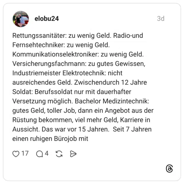 Rettungssanitäter: zu wenig Geld. Radio-und Fernsehtechniker: zu wenig Geld. Kommunikationselektroniker: zu wenig Geld. Versicherungsfachmann: zu gutes Gewissen, Industriemeister Elektrotechnik: nicht ausreichendes Geld. Zwischendurch 12 Jahre Soldat: Berufssoldat nur mit dauerhafter Versetzung möglich. Bachelor Medizintechnik: gutes Geld, toller Job, dann ein Angebot aus der Rüstung bekommen, viel mehr Geld, Karriere in Aussicht. Das war vor 15 Jahren. Seit 7 Jahren einen ruhigen Bürojob mit
