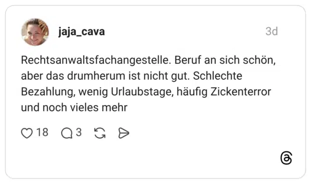 Rechtsanwaltsfachangestelle. Beruf an sich schön, aber das drumherum ist nicht gut. Schlechte Bezahlung, wenig Urlaubstage, häufig Zickenterror und noch vieles mehr