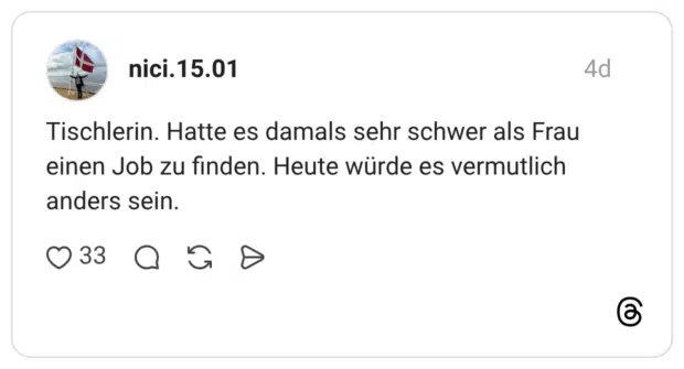 Tischlerin. Hatte es damals sehr schwer als Frau einen Job zu finden. Heute würde es vermutlich anders sein.