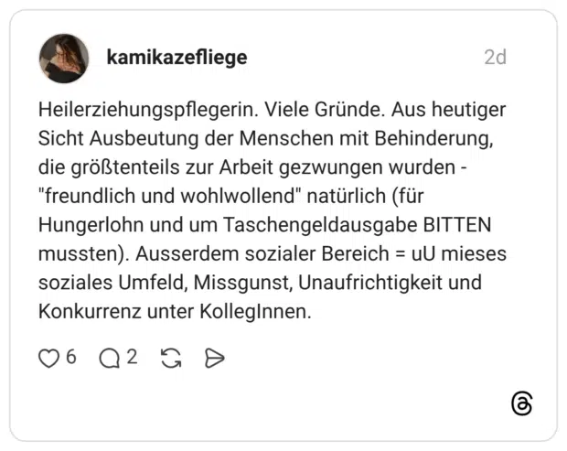 -Heilerziehungspflegerin. Viele Gründe. Aus heutiger Sicht Ausbeutung der Menschen mit Behinderung, die größtenteils zur Arbeit gezwungen wurden -"freundlich und wohlwollend" natürlich (für Hungerlohn und um Taschengeldausgabe BITTEN mussten). Ausserdem sozialer Bereich = uU mieses soziales Umfeld, Missgunst, Unaufrichtigkeit und Konkurrenz unter Kolleginnen.