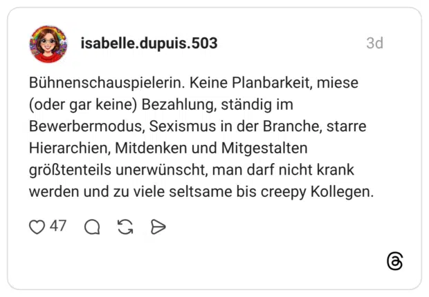Bühnenschauspielerin. Keine Planbarkeit, miese (oder gar keine) Bezahlung, ständig im Bewerbermodus, Sexismus in der Branche, starre Hierarchien, Mitdenken und Mitgestalten größtenteils unerwünscht, man darf nicht krank werden und zu viele seltsame bis creepy Kollegen.