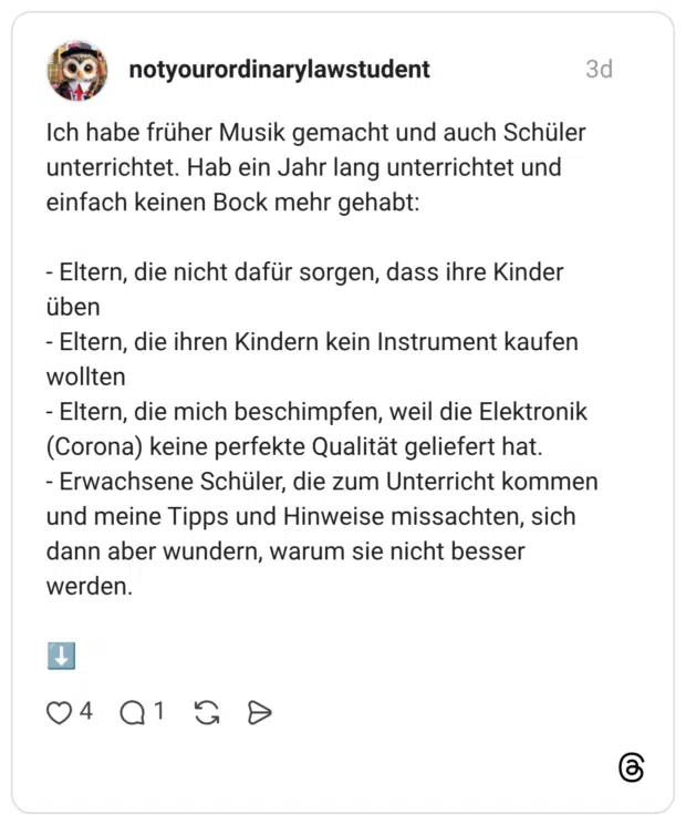 Ich habe früher Musik gemacht und auch Schüler unterrichtet. Hab ein Jahr lang unterrichtet und einfach keinen Bock mehr gehabt: Eltern, die nicht dafür sorgen, dass ihre Kinder üben Eltern, die ihren Kindern kein Instrument kaufen wollten Eltern, die mich beschimpfen, weil die Elektronik (Corona) keine perfekte Qualität geliefert hat. - Erwachsene Schüler, die zum Unterricht kommen und meine Tipps und Hinweise missachten, sich dann aber wundern, warum sie nicht besser werden. ↓