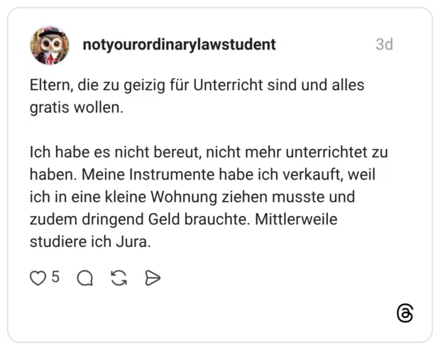 Eltern, die zu geizig für Unterricht sind und alles gratis wollen. Ich habe es nicht bereut, nicht mehr unterrichtet zu haben. Meine Instrumente habe ich verkauft, weil ich in eine kleine Wohnung ziehen musste und zudem dringend Geld brauchte. Mittlerweile studiere ich Jura.