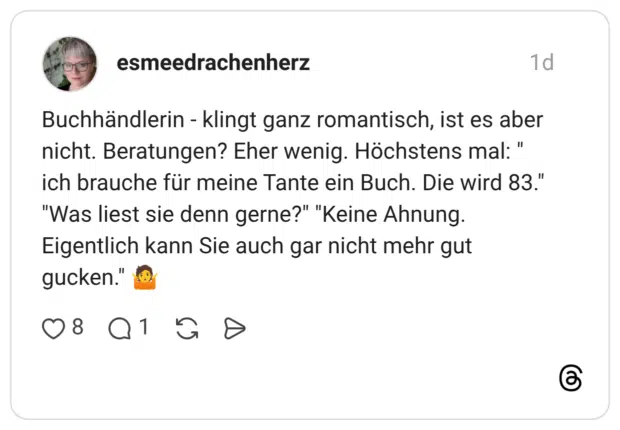Buchhändlerin - klingt ganz romantisch, ist es aber nicht. Beratungen? Eher wenig. Höchstens mal: " ich brauche für meine Tante ein Buch. Die wird 83." "Was liest sie denn gerne?" "Keine Ahnung. Eigentlich kann Sie auch gar nicht mehr gut gucken."