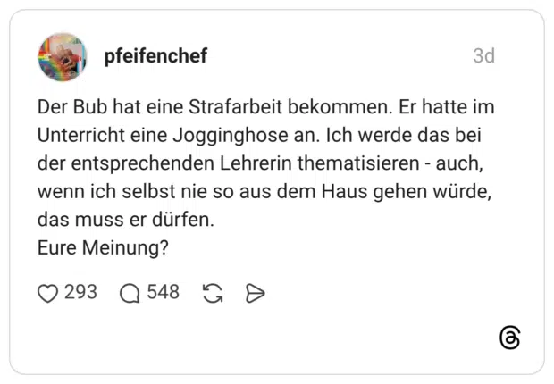 Der Bub hat eine Strafarbeit bekommen. Er hatte im Unterricht eine Jogginghose an. Ich werde das bei der entsprechenden Lehrerin thematisieren - auch, wenn ich selbst nie so aus dem Haus gehen würde, das muss er dürfen. Eure Meinung?