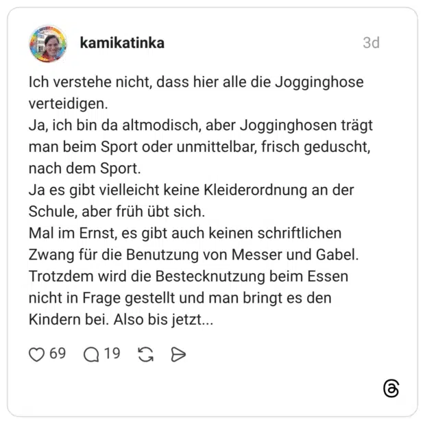 Ich verstehe nicht, dass hier alle die Jogginghose verteidigen. Ja, ich bin da altmodisch, aber Jogginghosen trägt man beim Sport oder unmittelbar, frisch geduscht, nach dem Sport. Ja es gibt vielleicht keine Kleiderordnung an der Schule, aber früh übt sich. Mal im Ernst, es gibt auch keinen schriftlichen Zwang für die Benutzung von Messer und Gabel. Trotzdem wird die Bestecknutzung beim Essen nicht in Frage gestellt und man bringt es den Kindern bei. Also bis jetzt...