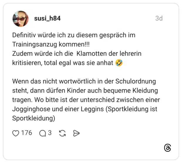 Definitiv würde ich zu diesem gespräch im Trainingsanzug kommen!!! Zudem würde ich die Klamotten der lehrerin kritisieren, total egal was sie anhat Wenn das nicht wortwörtlich in der Schulordnung steht, dann dürfen Kinder auch bequeme Kleidung tragen. Wo bitte ist der unterschied zwischen einer Jogginghose und einer Leggins (Sportkleidung ist Sportkleidung)