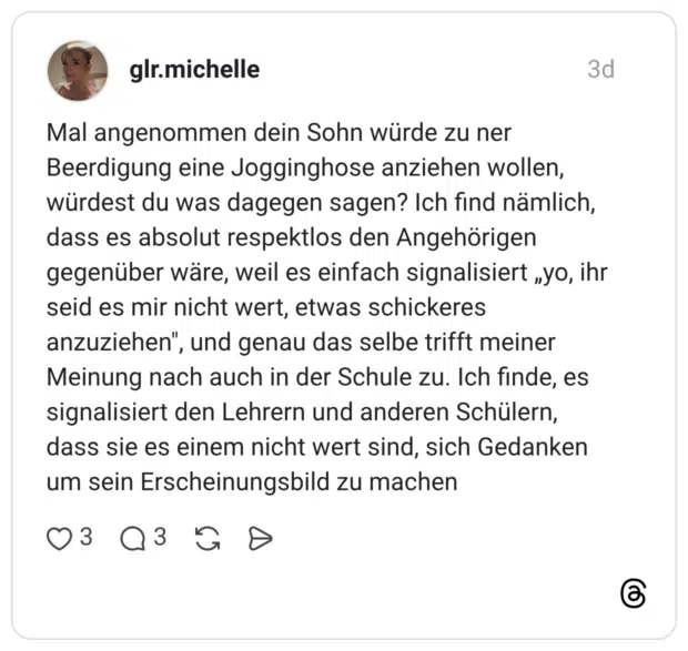 Mal angenommen dein Sohn würde zu ner Beerdigung eine Jogginghose anziehen wollen, würdest du was dagegen sagen? Ich find nämlich, dass es absolut respektlos den Angehörigen gegenüber wäre, weil es einfach signalisiert „yo, ihr seid es mir nicht wert, etwas schickeres anzuziehen", und genau das selbe trifft meiner Meinung nach auch in der Schule zu. Ich finde, es signalisiert den Lehrern und anderen Schülern, dass sie es einem nicht wert sind, sich Gedanken um sein Erscheinungsbild zu machen