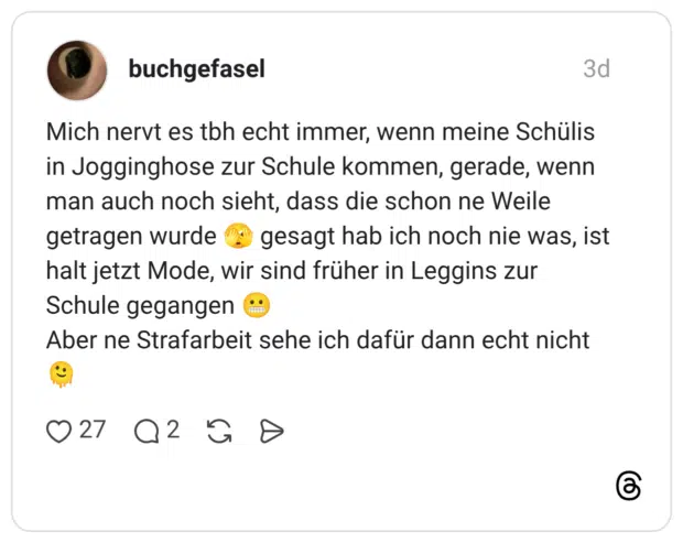 Mich nervt es tbh echt immer, wenn meine Schülis in Jogginghose zur Schule kommen, gerade, wenn man auch noch sieht, dass die schon ne Weile getragen wurde gesagt hab ich noch nie was, ist halt jetzt Mode, wir sind früher in Leggins zur Schule gegangen .. Aber ne Strafarbeit sehe ich dafür dann echt nicht