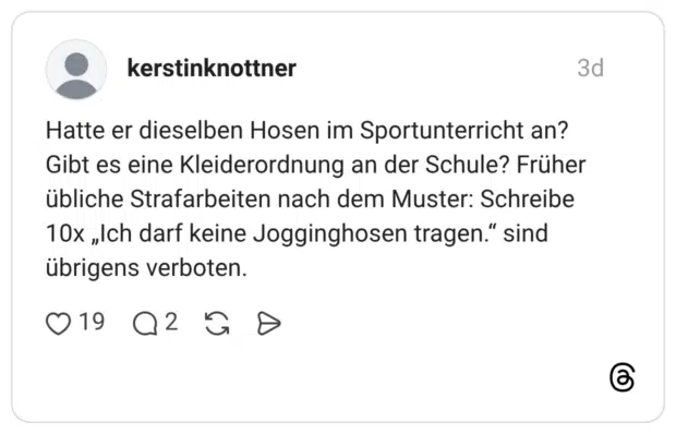 Hatte er dieselben Hosen im Sportunterricht an? Gibt es eine Kleiderordnung an der Schule? Früher übliche Strafarbeiten nach dem Muster: Schreibe 10x „Ich darf keine Jogginghosen tragen." sind übrigens verboten.