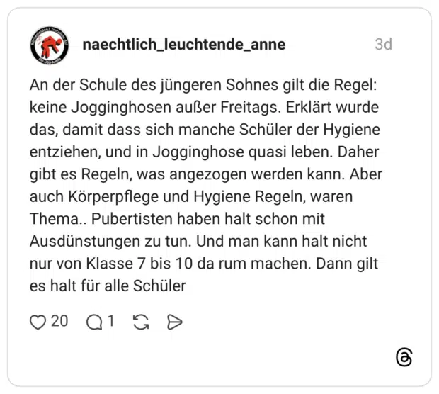 An der Schule des jüngeren Sohnes gilt die Regel: keine Jogginghosen außer Freitags. Erklärt wurde das, damit dass sich manche Schüler der Hygiene entziehen, und in Jogginghose quasi leben. Daher gibt es Regeln, was angezogen werden kann. Aber auch Körperpflege und Hygiene Regeln, waren Thema.. Pubertisten haben halt schon mit Ausdünstungen zu tun. Und man kann halt nicht nur von Klasse 7 bis 10 da rum machen. Dann gilt es halt für alle Schüler