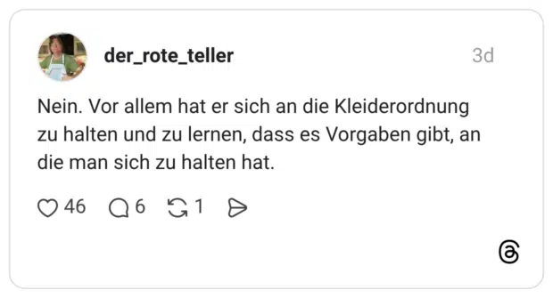 Nein. Vor allem hat er sich an die Kleiderordnung zu halten und zu lernen, dass es Vorgaben gibt, an die man sich zu halten hat.