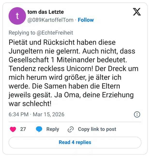 Pietät und Rücksicht haben diese Jungeltern nie gelernt. Auch nicht, dass Gesellschaft 1 Miteinander bedeutet. Tendenz reckless Unicorn! Der Dreck um mich herum wird größer, je älter ich werde. Die Samen haben die Eltern jeweils gesät. Ja Oma, deine Erziehung war schlecht!