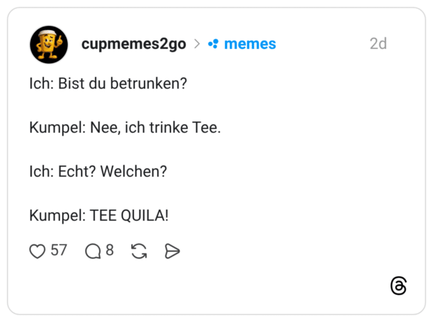 Ich: Bist du betrunken?Kumpel: Nee, ich trinke Tee.Ich: Echt? Welchen?Kumpel: TEE QUILA!