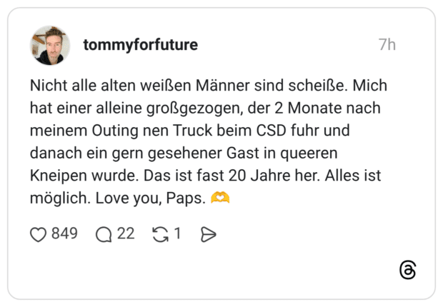 Nicht alle alten weißen Männer sind scheiße. Mich hat einer alleine großgezogen, der 2 Monate nach meinem Outing nen Truck beim CSD fuhr und danach ein gern gesehener Gast in queeren Kneipen wurde. Das ist fast 20 Jahre her. Alles ist möglich. Love you, Paps