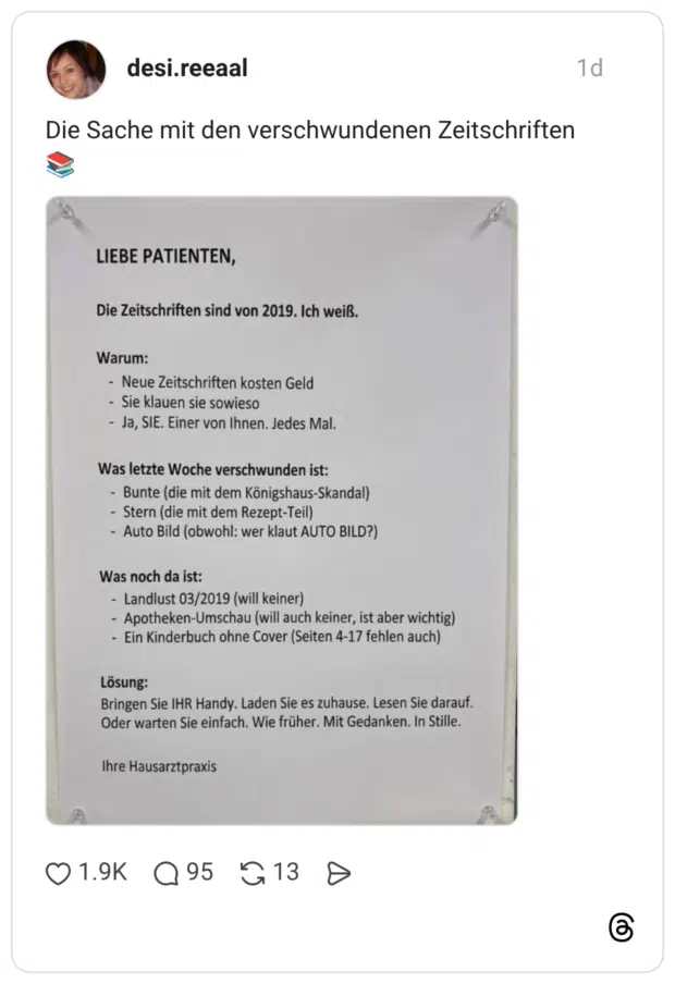 LIEBE PATIENTEN, Die Zeitschriften sind von 2019. Ich weiß. Warum: - Neue Zeitschriften kosten Geld - Sie klauen sie sowieso - Ja, SIE. Einer von Ihnen. Jedes Mal. Was letzte Woche verschwunden ist: - Bunte (die mit dem Königshaus-Skandal) - Stern (die mit dem Rezept-Teil) - Auto Bild (obwohl: wer klaut AUTO BILD?) Was noch da ist: - Landlust 03/2019 (will keiner) - Apotheken-Umschau (will auch keiner, ist aber wichtig) - Ein Kinderbuch ohne Cover (Seiten 4-17 fehlen auch) Lösung: Bringen Sie IHR Handy. Laden Sie es zuhause. Lesen Sie darauf. Oder warten Sie einfach. Wie früher. Mit Gedanken. In Stille. Ihre Hausarztpraxis