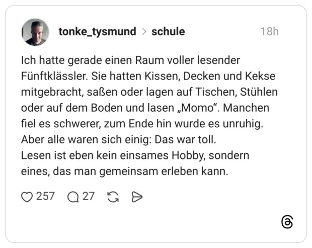 Ich hatte gerade einen Raum voller lesender Fünftklässler. Sie hatten Kissen, Decken und Kekse mitgebracht, saßen oder lagen auf Tischen, Stühlen oder auf dem Boden und lasen „Momo". Manchen fiel es schwerer, zum Ende hin wurde es unruhig. Aber alle waren sich einig: Das war toll. Lesen ist eben kein einsames Hobby, sondern eines, das man gemeinsam erleben kann.