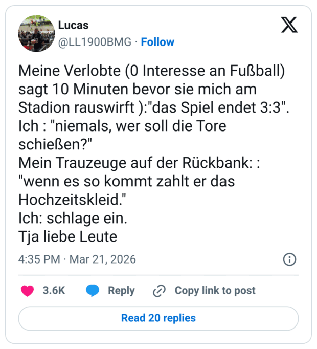 Meine Verlobte (0 Interesse an Fußball) sagt 10 Minuten bevor sie mich am Stadion rauswirft ): "das Spiel endet 3:3". Ich : "niemals, wer soll die Tore schießen?" Mein Trauzeuge auf der Rückbank: : "wenn es so