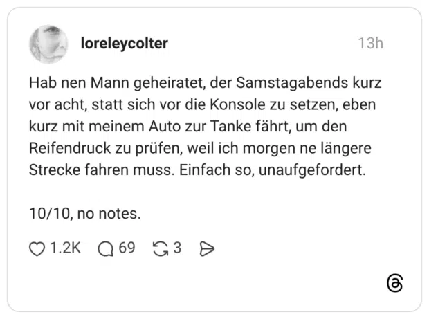 Hab nen Mann geheiratet, der Samstagabends kurz vor acht, statt sich vor die Konsole zu setzen, eben kurz mit meinem Auto zur Tanke fährt, um den Reifendruck zu prüfen, weil ich morgen ne längere Strecke fahren muss. Einfach so, unaufgefordert. 10/10, no notes.