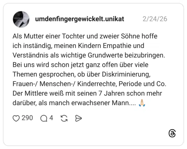 ls Mutter einer Tochter und zweier Söhne hoffe ich inständig, meinen Kindern Empathie und Verständnis als wichtige Grundwerte beizubringen. Bei uns wird schon jetzt ganz offen über viele Themen gesprochen, ob über Diskriminierung, Frauen-/ Menschen-/ Kinderrechte, Periode und Co. Der Mittlere weiß mit seinen 7 Jahren schon mehr darüber, als manch erwachsener Mann...