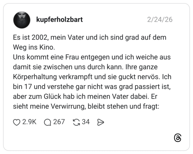 Es ist 2002, mein Vater und ich sind grad auf dem Weg ins Kino. Uns kommt eine Frau entgegen und ich weiche aus damit sie zwischen uns durch kann. Ihre ganze Körperhaltung verkrampft und sie guckt nervös. Ich bin 17 und verstehe gar nicht was grad passiert ist, aber zum Glück hab ich meinen Vater dabei. Er sieht meine Verwirrung, bleibt stehen und fragt: