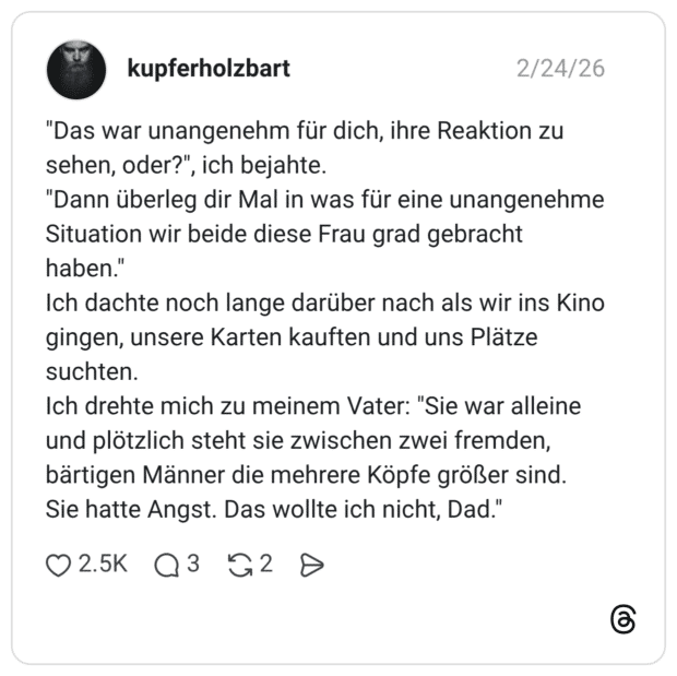 "Das war unangenehm für dich, ihre Reaktion zu sehen, oder?", ich bejahte. "Dann überleg dir Mal in was für eine unangenehme Situation wir beide diese Frau grad gebracht haben.' Ich dachte noch lange darüber nach als wir ins Kino gingen, unsere Karten kauften und uns Plätze suchten. Ich drehte mich zu meinem Vater: "Sie war alleine und plötzlich steht sie zwischen zwei fremden, bärtigen Männer die mehrere Köpfe größer sind. Sie hatte Angst. Das wollte ich nicht, Dad."
