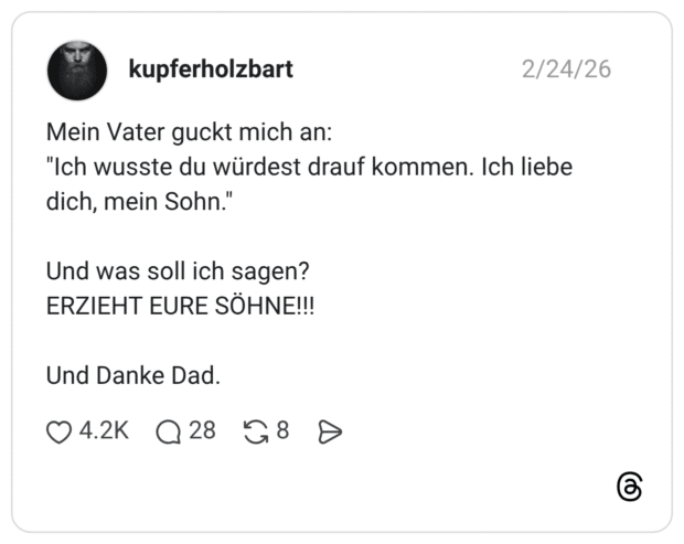 Mein Vater guckt mich an: "Ich wusste du würdest drauf kommen. Ich liebe dich, mein Sohn.' Und was soll ich sagen? ERZIEHT EURE SÖHNE!!! Und Danke Dad