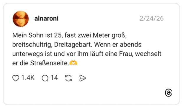 Mein Sohn ist 25, fast zwei Meter groß, breitschultrig, Dreitagebart. Wenn er abends unterwegs ist und vor ihm läuft eine Frau, wechselt er die Straßenseite.