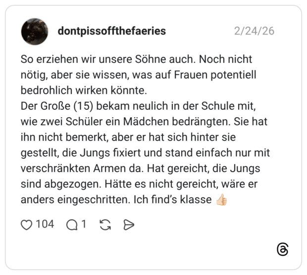 So erziehen wir unsere Söhne auch. Noch nicht nötig, aber sie wissen, was auf Frauen potentiell bedrohlich wirken könnte. Der Große (15) bekam neulich in der Schule mit, wie zwei Schüler ein Mädchen bedrängten. Sie hat ihn nicht bemerkt, aber er hat sich hinter sie gestellt, die Jungs fixiert und stand einfach nur mit verschränkten Armen da. Hat gereicht, die Jungs sind abgezogen. Hätte es nicht gereicht, wäre er anders eingeschritten. Ich find's klasse