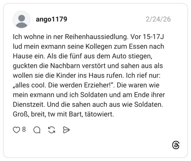 Ich wohne in ner Reihenhaussiedlung. Vor 15-17J lud mein exmann seine Kollegen zum Essen nach Hause ein. Als die fünf aus dem Auto stiegen, guckten die Nachbarn verstört und sahen aus als wollen sie die Kinder ins Haus rufen. Ich rief nur: „alles cool. Die werden Erzieher!". Die waren wie mein exmann und ich Soldaten und am Ende ihrer Dienstzeit. Und die sahen auch aus wie Soldaten. Groß, breit, tw mit Bart, tätowiert