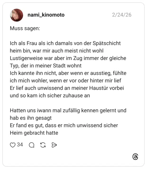 Muss sagen: Ich als Frau als ich damals von der Spätschicht heim bin, war mir auch meist nicht wohl Lustigerweise war aber im Zug immer der gleiche Typ, der in meiner Stadt wohnt Ich kannte ihn nicht, aber wenn er ausstieg, fühlte ich mich wohler, wenn er vor oder hinter mir lief Er lief auch unwissend an meiner Haustür vorbei und so kam ich sicher zuhause an Hatten uns iwann mal zufällig kennen gelernt und hab es ihn gesagt Er fand es gut, dass er mich unwissend sicher Heim gebracht hatte