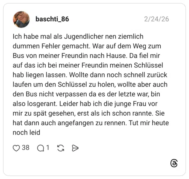 Ich habe mal als Jugendlicher nen ziemlich dummen Fehler gemacht. War auf dem Weg zum Bus von meiner Freundin nach Hause. Da fiel mir auf das ich bei meiner Freundin meinen Schlüssel hab liegen lassen. Wollte dann noch schnell zurück laufen um den Schlüssel zu holen, wollte aber auch den Bus nicht verpassen da es der letzte war, bin also losgerant. Leider hab ich die junge Frau vor mir zu spät gesehen, erst als ich schon rannte. Sie hat dann auch angefangen zu rennen. Tut mir heute noch leid