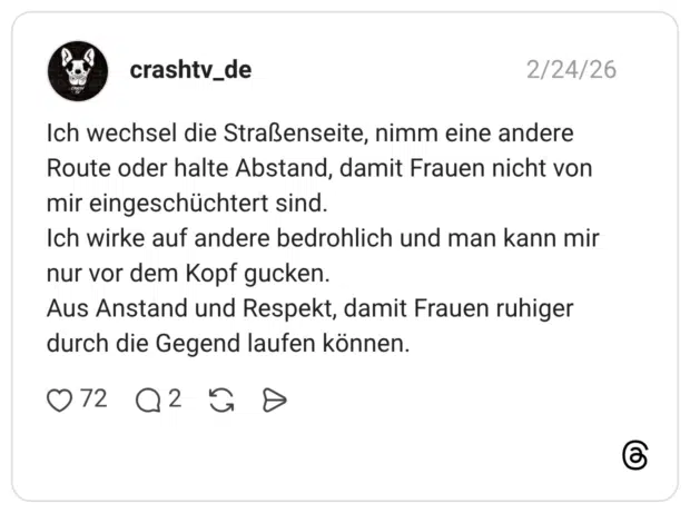 Ich wechsel die Straßenseite, nimm eine andere Route oder halte Abstand, damit Frauen nicht von mir eingeschüchtert sind. Ich wirke auf andere bedrohlich und man kann mir nur vor dem Kopf gucken. Aus Anstand und Respekt, damit Frauen ruhiger durch die Gegend laufen können.