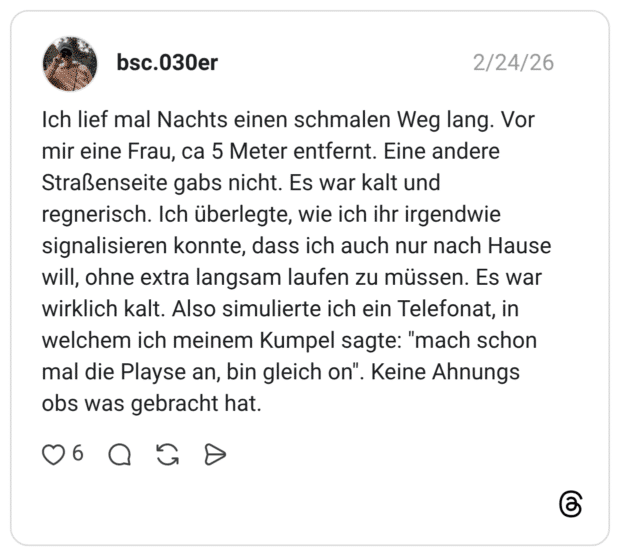 Ich lief mal Nachts einen schmalen Weg lang. Vor mir eine Frau, ca 5 Meter entfernt. Eine andere Straßenseite gabs nicht. Es war kalt und regnerisch. Ich überlegte, wie ich ihr irgendwie signalisieren konnte, dass ich auch nur nach Hause will, ohne extra langsam laufen zu müssen. Es war wirklich kalt. Also simulierte ich ein Telefonat, in welchem ich meinem Kumpel sagte: "mach schon mal die Playse an, bin gleich on". obs was gebracht hat.