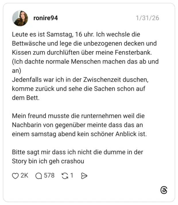 Leute es ist Samstag, 16 uhr. Ich wechsle die Bettwäsche und lege die unbezogenen decken und Kissen zum durchlüften über meine Fensterbank. (Ich dachte normale Menschen machen das ab und an) Jedenfalls war ich in der Zwischenzeit duschen, komme zurück und sehe die Sachen schon auf dem Bett. Mein freund musste die runternehmen weil die Nachbarin von gegenüber meinte dass das an einem samstag abend kein schöner Anblick ist. Bitte sagt mir dass ich nicht die dumme in der Story bin ich geh crashou