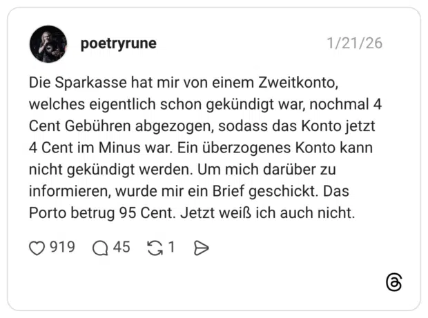 Die Sparkasse hat mir von einem Zweitkonto, welches eigentlich schon gekündigt war, nochmal 4 Cent Gebühren abgezogen, sodass das Konto jetzt 4 Cent im Minus war. Ein überzogenes Konto kann nicht gekündigt werden. Um mich darüber zu informieren, wurde mir ein Brief geschickt. Das Porto betrug 95 Cent. Jetzt weiß ich auch nicht.