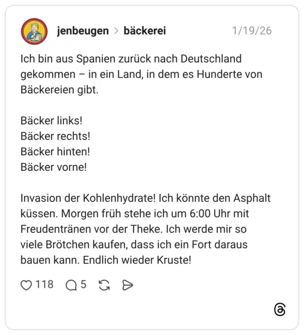 Ich bin aus Spanien zurück nach Deutschland gekommen – in ein Land, in dem es Hunderte von Bäckereien gibt. Bäcker links! Bäcker rechts! Bäcker hinten! Bäcker vorne! Invasion der Kohlenhydrate! Ich könnte den Asphalt küssen. Morgen früh stehe ich um 6:00 Uhr mit Freudentränen vor der Theke. Ich werde mir so viele Brötchen kaufen, dass ich ein Fort daraus bauen kann. Endlich wieder Kruste!