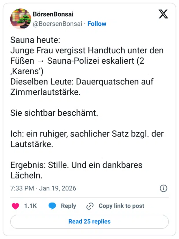 Sauna heute: Junge Frau vergisst Handtuch unter den Füßen → Sauna-Polizei eskaliert (2 ‚Karens‘) Dieselben Leute: Dauerquatschen auf Zimmerlautstärke. Sie sichtbar beschämt. Ich: ein ruhiger, sachlicher Satz bzgl. der Lautstärke. Ergebnis: Stille. Und ein dankbares Lächeln.