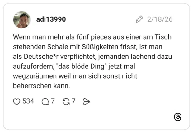 Wenn man mehr als fünf pieces aus einer am Tisch stehenden Schale mit Süßigkeiten frisst, ist man als Deutsche*r verpflichtet, jemanden lachend dazu aufzufordern, "das blöde Ding" jetzt mal wegzuräumen weil man sich sonst nicht beherrschen kann.
