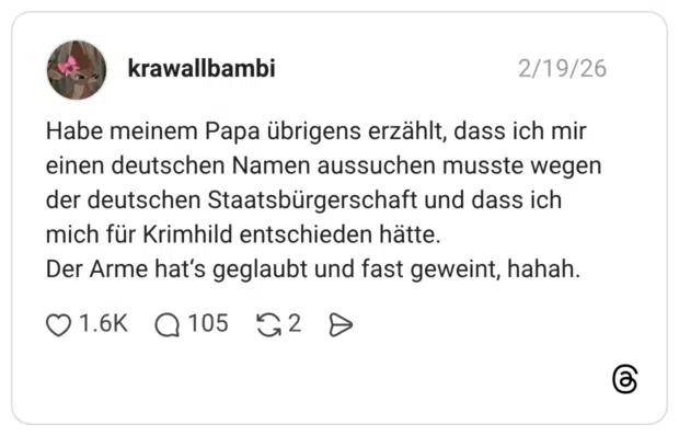 Habe meinem Papa übrigens erzählt, dass ich mir einen deutschen Namen aussuchen musste wegen der deutschen Staatsbürgerschaft und dass ich mich für Krimhild entschieden hätte. Der Arme hat‘s geglaubt und fast geweint, hahah.
