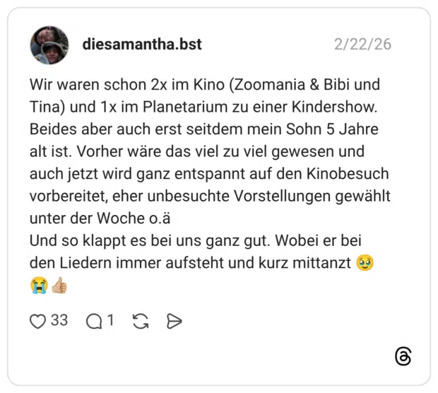 Wir waren schon 2x im Kino (Zoomania & Bibi und Tina) und 1x im Planetarium zu einer Kindershow. Beides aber auch erst seitdem mein Sohn 5 Jahre alt ist. Vorher wäre das viel zu viel gewesen und auch jetzt wird ganz entspannt auf den Kinobesuch vorbereitet, eher unbesuchte Vorstellungen gewählt unter der Woche o.ä Und so klappt es bei uns ganz gut. Wobei er bei den Liedern immer aufsteht und kurz mittanzt